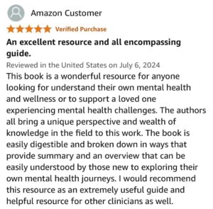 An excellent resource and all encompassing guide. This book is a wonderful resource for anyone looking to understand their own mental health and wellness or to support a loved one experiencing mental health challenges. The authors all bring a unique perspective and wealth of knowledge in the field to this work. The book is easily digestible and broken down in ways that provide summary and an overview that can be easily understood by those new to exploring their own mental health journeys. I would recommend this resource as an extremely useful guide and helpful resource for other clinicians as well.