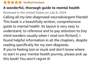 A wonderful, through guide to mental health. Calling all my late-diagnosed-neurodivergent friends! This book is a beautifully written, comprehensive guide to mental health. Its layout is very easy to understand, to reference and to pay attention to (my mind wanders usually when I read non-fiction!). I found helpful information in all the chapters, despite reading specifically for my own diagnosis. If you're feeling lost or stuck and don't know where to start in your mental health journey, please pick up this book! You won't regret it!